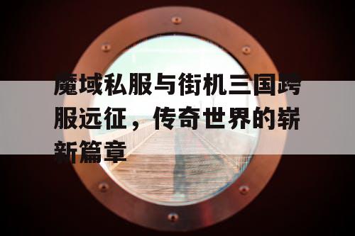 魔域私服与街机三国跨服远征,传奇世界的崭新篇章 魔域私服与街机三国跨服远征,传奇世界的崭新篇章