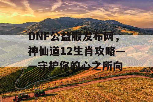 DNF公益服发布网，神仙道12生肖攻略——守护你的心之所向