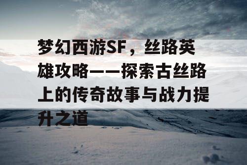 梦幻西游SF，丝路英雄攻略——探索古丝路上的传奇故事与战力提升之道