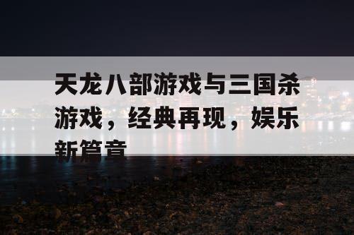 天龙八部游戏与三国杀游戏，经典再现，娱乐新篇章