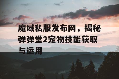 魔域私服发布网,揭秘弹弹堂2宠物技能获取与运用 魔域私服发布网,揭秘弹弹堂2宠物技能获取与运用