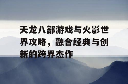 天龙八部游戏与火影世界攻略，融合经典与创新的跨界杰作