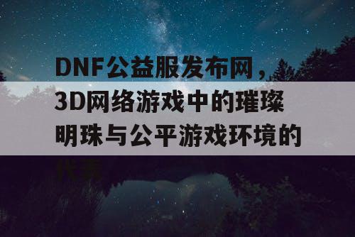 DNF公益服发布网，3D网络游戏中的璀璨明珠与公平游戏环境的代表