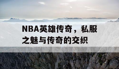 NBA英雄传奇，私服之魅与传奇的交织