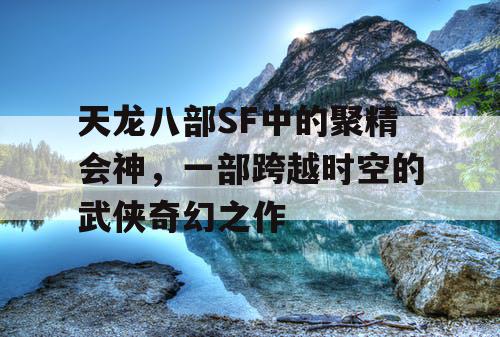 天龙八部SF中的聚精会神,一部跨越时空的武侠奇幻之作 天龙八部SF中的聚精会神,一部跨越时空的武侠奇幻之作
