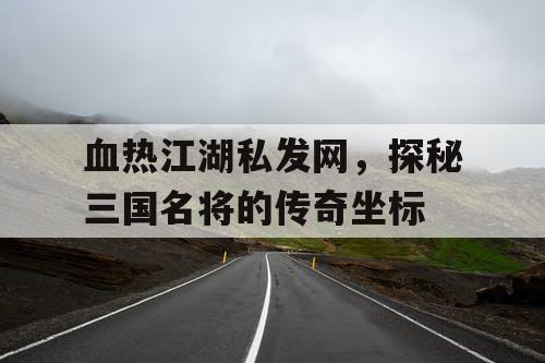 血热江湖私发网，探秘三国名将的传奇坐标