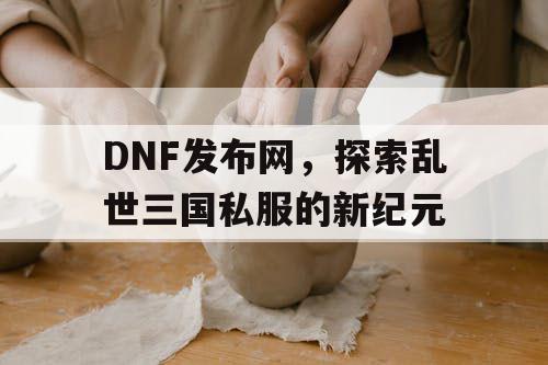 DNF发布网，探索乱世三国私服的新纪元