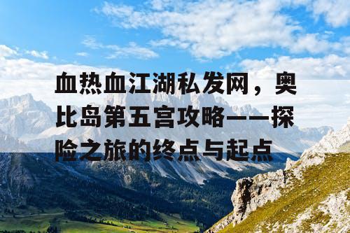 血热血江湖私发网，奥比岛第五宫攻略——探险之旅的终点与起点