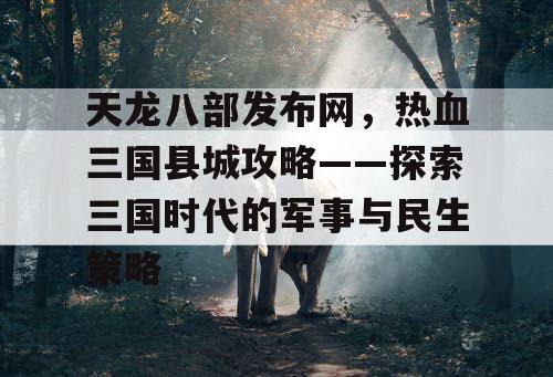 天龙八部发布网,热血三国县城攻略——探索三国时代的军事与民生策略 天龙八部发布网,热血三国县城攻略——探索三国时代的军事与民生策略