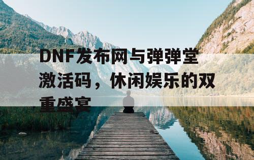 DNF发布网与弹弹堂激活码，休闲娱乐的双重盛宴
