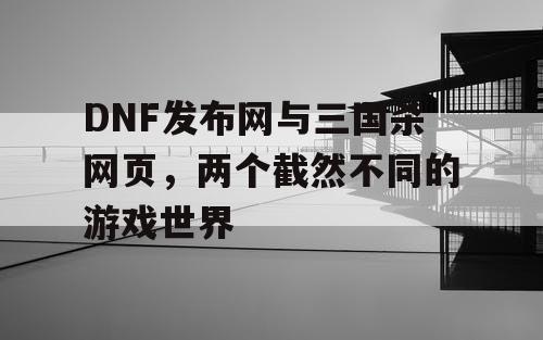 DNF发布网与三国杀网页，两个截然不同的游戏世界