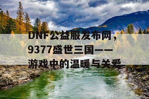 DNF公益服发布网,9377盛世三国——游戏中的温暖与关爱 DNF公益服发布网,9377盛世三国——游戏中的温暖与关爱