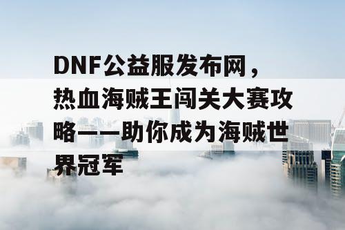 DNF公益服发布网，热血海贼王闯关大赛攻略——助你成为海贼世界冠军