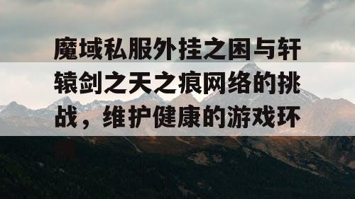 魔域私服外挂之困与轩辕剑之天之痕网络的挑战,维护健康的游戏环境 魔域私服外挂之困与轩辕剑之天之痕网络的挑战,维护健康的游戏环境