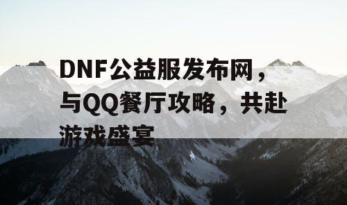 DNF公益服发布网，与QQ餐厅攻略，共赴游戏盛宴