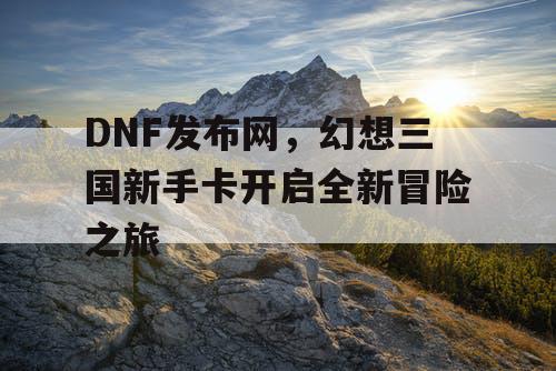 DNF发布网，幻想三国新手卡开启全新冒险之旅