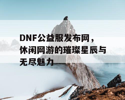 DNF公益服发布网，休闲网游的璀璨星辰与无尽魅力