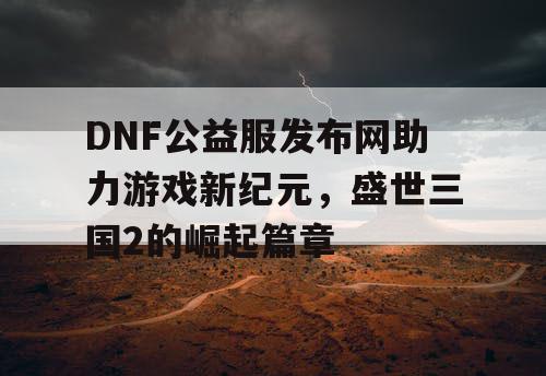 DNF公益服发布网助力游戏新纪元，盛世三国2的崛起篇章