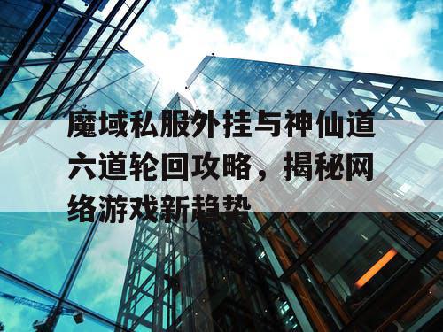魔域私服外挂与神仙道六道轮回攻略，揭秘网络游戏新趋势