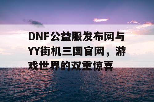DNF公益服发布网与YY街机三国官网，游戏世界的双重惊喜