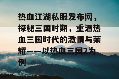 热血江湖私服发布网，探秘三国时期，重温热血三国时代的激情与荣耀——以热血三国2为例