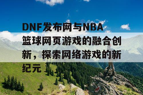 DNF发布网与NBA篮球网页游戏的融合创新,探索网络游戏的新纪元 DNF发布网与NBA篮球网页游戏的融合创新,探索网络游戏的新纪元