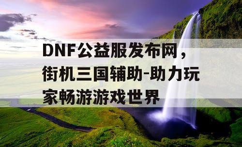 DNF公益服发布网，街机三国辅助-助力玩家畅游游戏世界