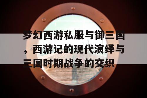 梦幻西游私服与御三国，西游记的现代演绎与三国时期战争的交织