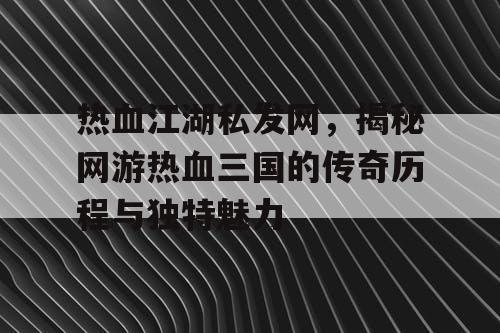 热血江湖私发网，揭秘网游热血三国的传奇历程与独特魅力
