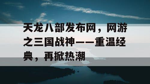 天龙八部发布网，网游之三国战神——重温经典，再掀热潮