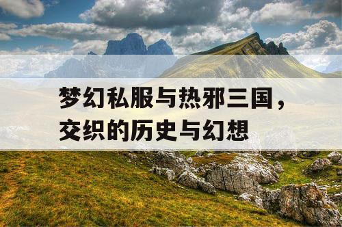 梦幻私服与热邪三国，交织的历史与幻想