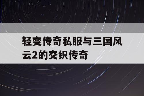 轻变传奇私服与三国风云2的交织传奇