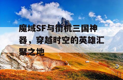 魔域SF与街机三国神器，穿越时空的英雄汇聚之地