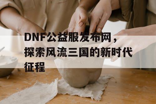 DNF公益服发布网，探索风流三国的新时代征程