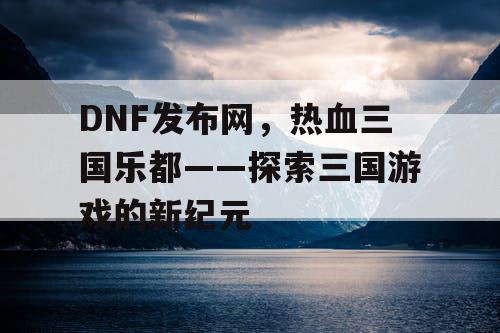 DNF发布网，热血三国乐都——探索三国游戏的新纪元