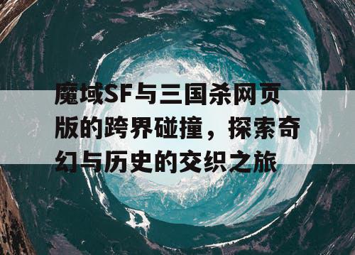 魔域SF与三国杀网页版的跨界碰撞，探索奇幻与历史的交织之旅