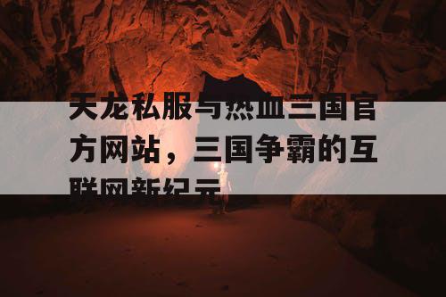 天龙私服与热血三国官方网站，三国争霸的互联网新纪元