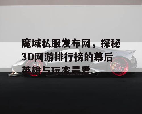 魔域私服发布网，探秘3D网游排行榜的幕后英雄与玩家最爱