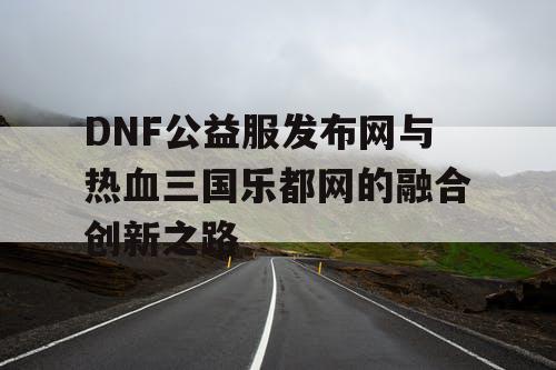 DNF公益服发布网与热血三国乐都网的融合创新之路