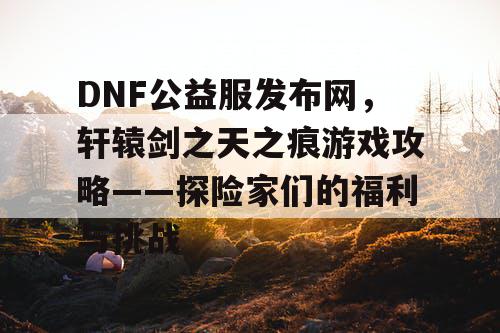 DNF公益服发布网，轩辕剑之天之痕游戏攻略——探险家们的福利与挑战