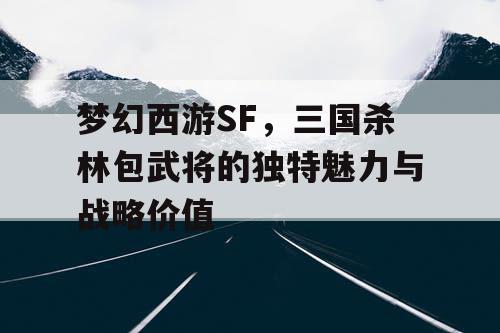 梦幻西游SF,三国杀林包武将的独特魅力与战略价值 梦幻西游SF,三国杀林包武将的独特魅力与战略价值