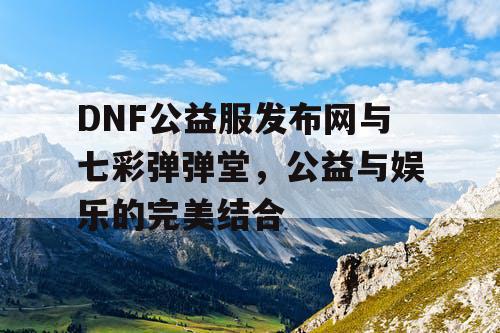 DNF公益服发布网与七彩弹弹堂，公益与娱乐的完美结合