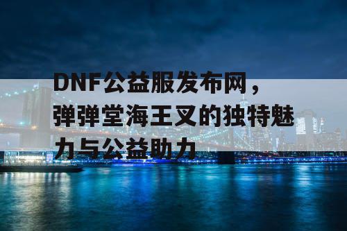 DNF公益服发布网，弹弹堂海王叉的独特魅力与公益助力