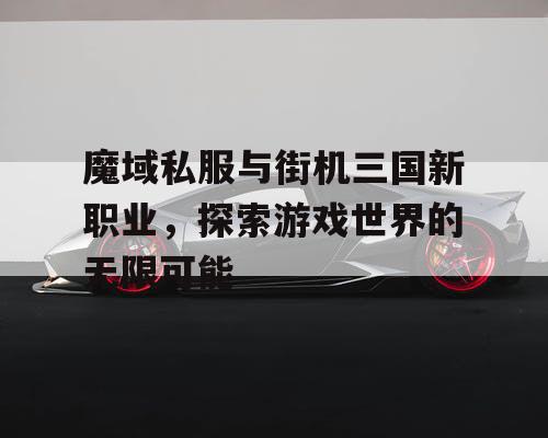 魔域私服与街机三国新职业，探索游戏世界的无限可能