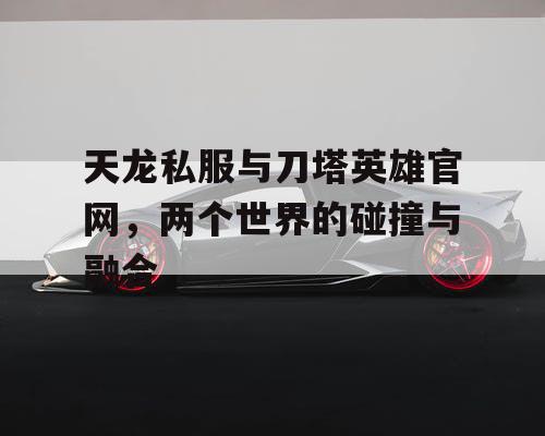 天龙私服与刀塔英雄官网，两个世界的碰撞与融合