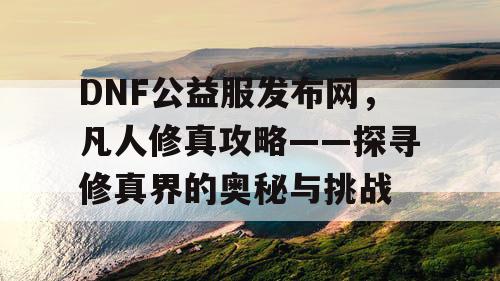 DNF公益服发布网，凡人修真攻略——探寻修真界的奥秘与挑战