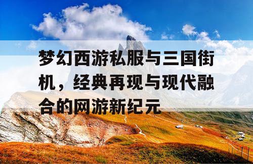 梦幻西游私服与三国街机，经典再现与现代融合的网游新纪元