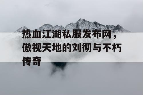 热血江湖私服发布网，傲视天地的刘彻与不朽传奇