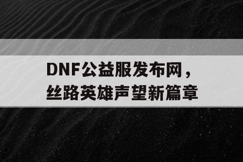 DNF公益服发布网,丝路英雄声望新篇章 DNF公益服发布网,丝路英雄声望新篇章