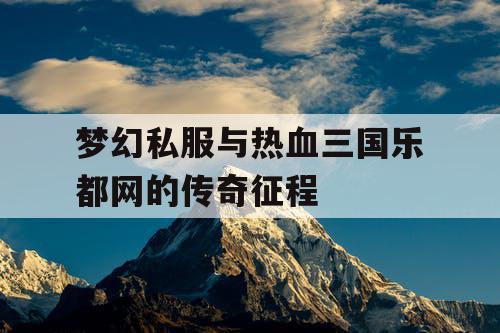 梦幻私服与热血三国乐都网的传奇征程 梦幻私服与热血三国乐都网的传奇征程